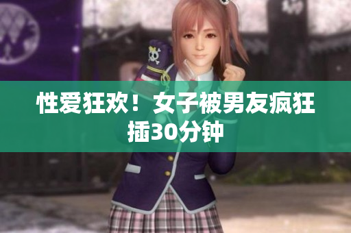 性爱狂欢！女子被男友疯狂插30分钟