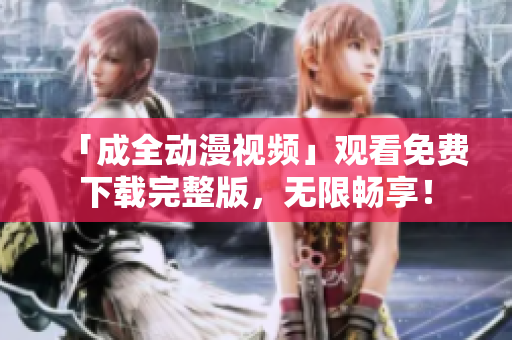 「成全动漫视频」观看免费下载完整版，无限畅享！