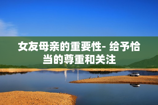 女友母亲的重要性- 给予恰当的尊重和关注