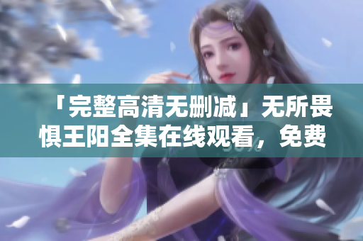 「完整高清无删减」无所畏惧王阳全集在线观看，免费高速播放现已开放！