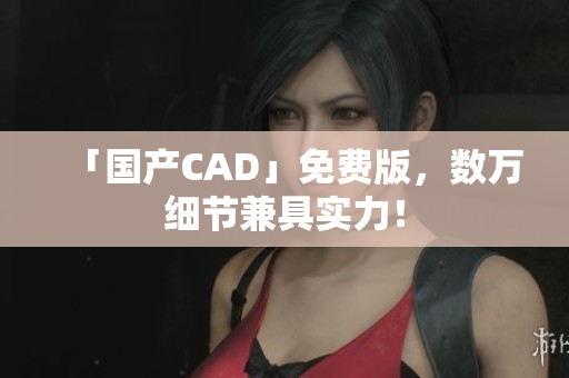 「国产CAD」免费版，数万细节兼具实力！