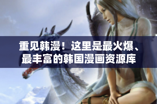 重见韩漫！这里是最火爆、最丰富的韩国漫画资源库