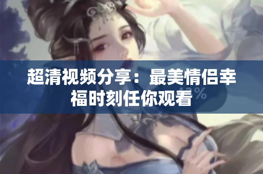 超清视频分享：最美情侣幸福时刻任你观看