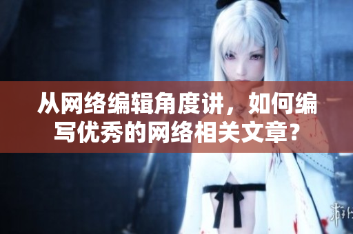 从网络编辑角度讲，如何编写优秀的网络相关文章？