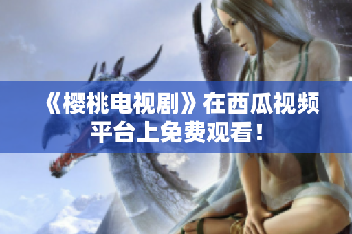 《樱桃电视剧》在西瓜视频平台上免费观看！