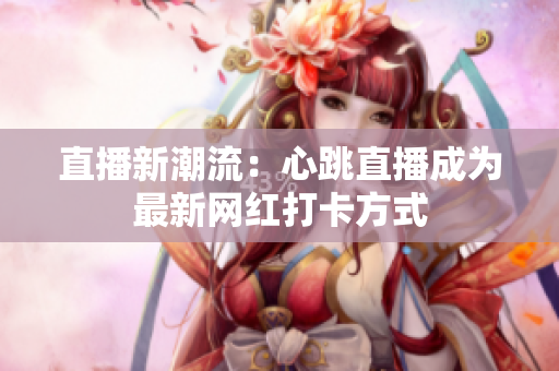 直播新潮流：心跳直播成为最新网红打卡方式