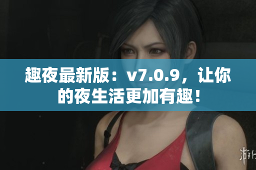 趣夜最新版：v7.0.9，让你的夜生活更加有趣！