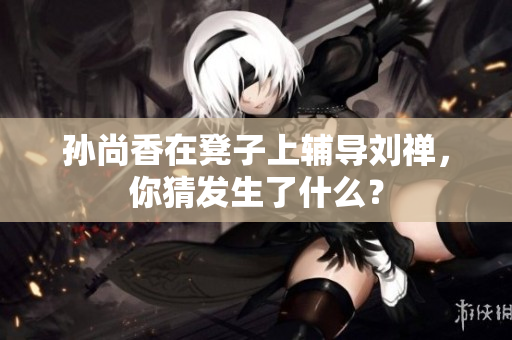 孙尚香在凳子上辅导刘禅，你猜发生了什么？