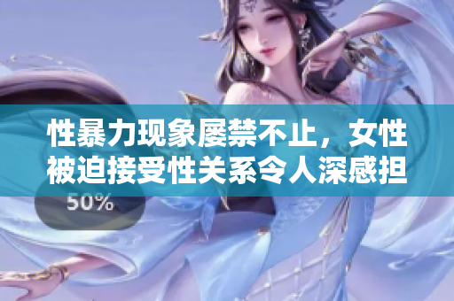 性暴力现象屡禁不止，女性被迫接受性关系令人深感担忧！