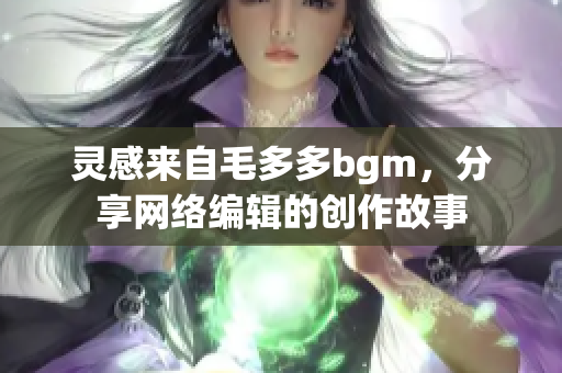 灵感来自毛多多bgm，分享网络编辑的创作故事