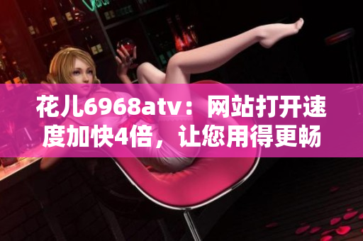 花儿6968atv：网站打开速度加快4倍，让您用得更畅快！
