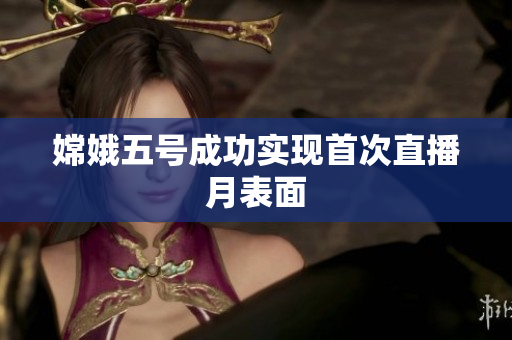 嫦娥五号成功实现首次直播月表面