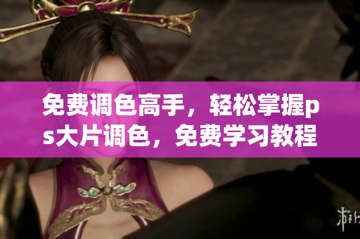 免费调色高手，轻松掌握ps大片调色，免费学习教程视频