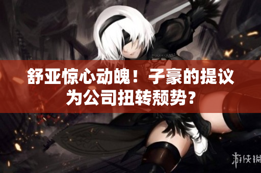 舒亚惊心动魄！子豪的提议为公司扭转颓势？