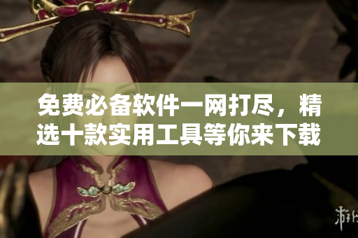 免费必备软件一网打尽，精选十款实用工具等你来下载