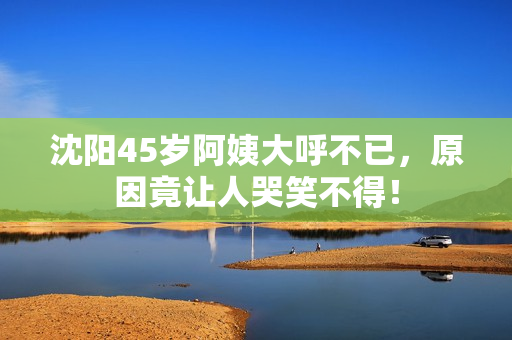 沈阳45岁阿姨大呼不已，原因竟让人哭笑不得！