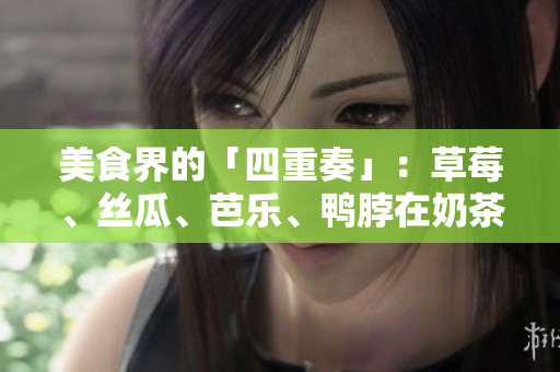 美食界的「四重奏」：草莓、丝瓜、芭乐、鸭脖在奶茶中的完美融合