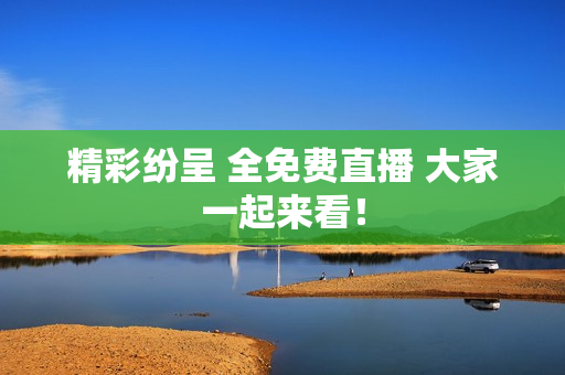 精彩纷呈 全免费直播 大家一起来看！