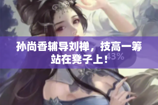 孙尚香辅导刘禅，技高一筹站在凳子上！