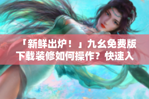 「新鲜出炉！」九幺免费版下载装修如何操作？快速入门指南！