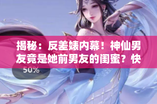 揭秘：反差婊内幕！神仙男友竟是她前男友的闺蜜？快来看！
