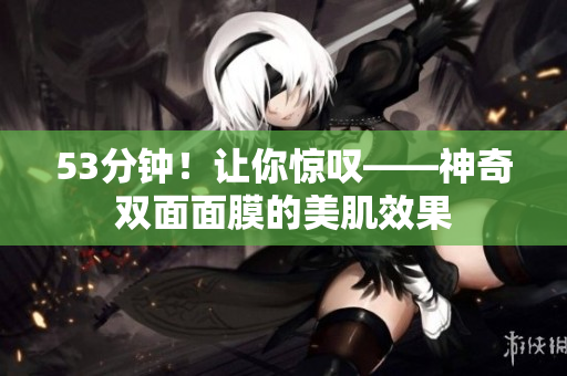 53分钟！让你惊叹——神奇双面面膜的美肌效果