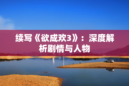 续写《欲成欢3》：深度解析剧情与人物