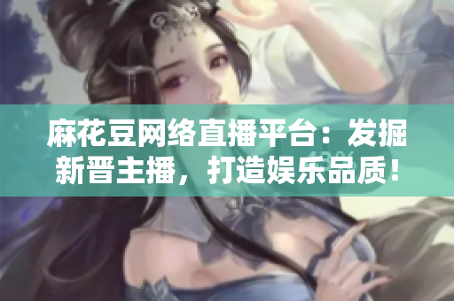 麻花豆网络直播平台：发掘新晋主播，打造娱乐品质！