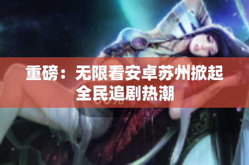 重磅：无限看安卓苏州掀起全民追剧热潮