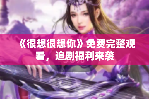 《很想很想你》免费完整观看，追剧福利来袭