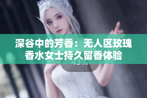 深谷中的芳香：无人区玫瑰香水女士持久留香体验