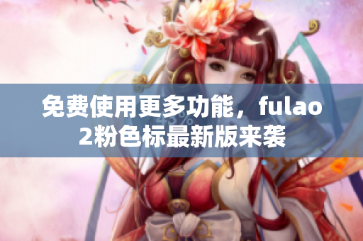 免费使用更多功能，fulao2粉色标最新版来袭