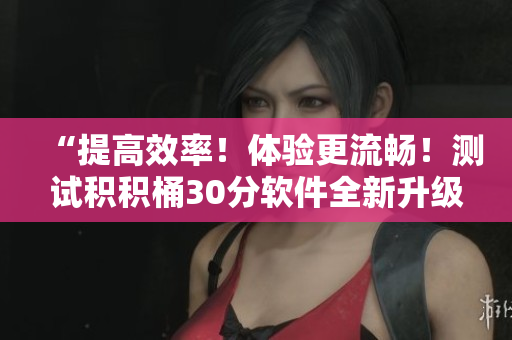 “提高效率！体验更流畅！测试积积桶30分软件全新升级”