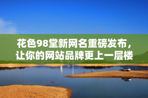 花色98堂新网名重磅发布，让你的网站品牌更上一层楼！