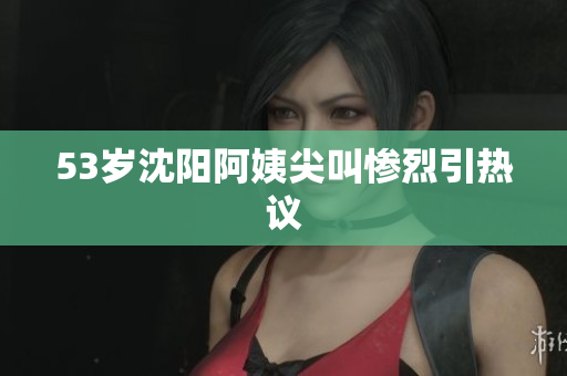 53岁沈阳阿姨尖叫惨烈引热议