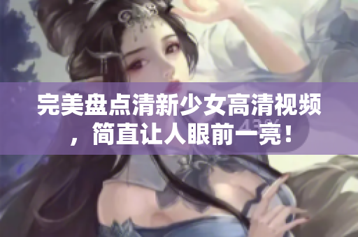 完美盘点清新少女高清视频，简直让人眼前一亮！