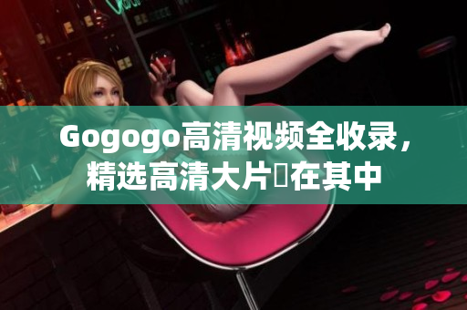 Gogogo高清视频全收录，精选高清大片盡在其中