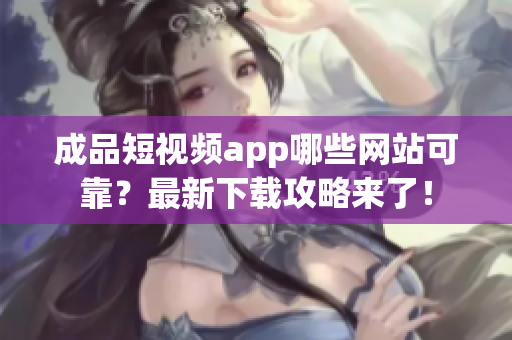 成品短视频app哪些网站可靠？最新下载攻略来了！