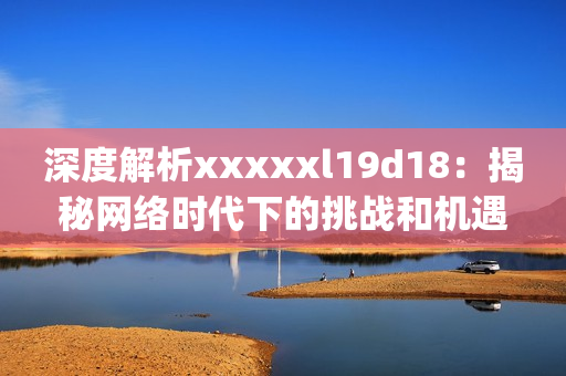 深度解析xxxxxl19d18：揭秘网络时代下的挑战和机遇)