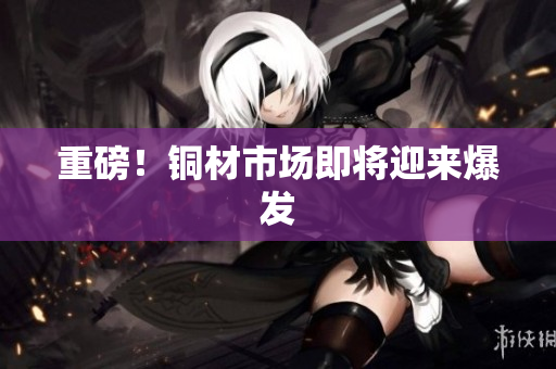 重磅！铜材市场即将迎来爆发