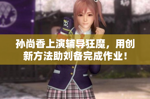 孙尚香上演辅导狂魔，用创新方法助刘备完成作业！
