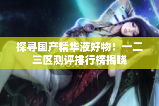 探寻国产精华液好物！一二三区测评排行榜揭晓