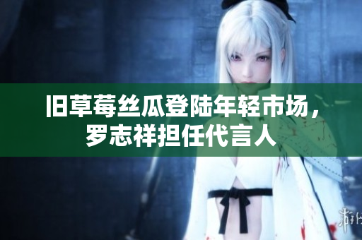 旧草莓丝瓜登陆年轻市场，罗志祥担任代言人
