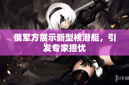 俄军方展示新型核潜艇，引发专家担忧