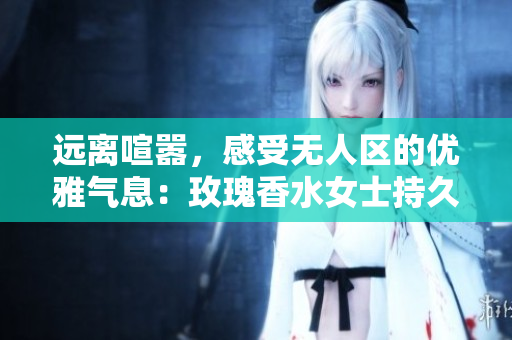 远离喧嚣，感受无人区的优雅气息：玫瑰香水女士持久留香