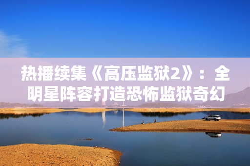 热播续集《高压监狱2》：全明星阵容打造恐怖监狱奇幻之旅
