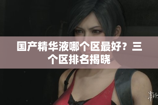 国产精华液哪个区最好？三个区排名揭晓