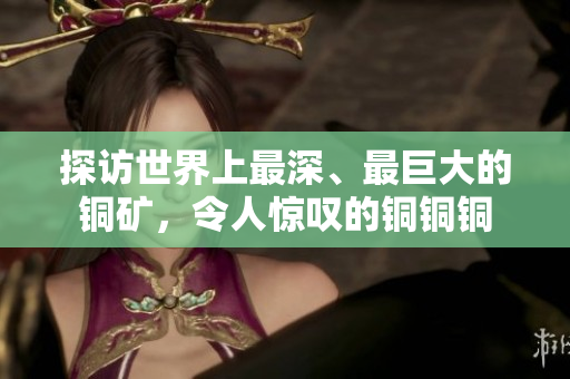 探访世界上最深、最巨大的铜矿，令人惊叹的铜铜铜