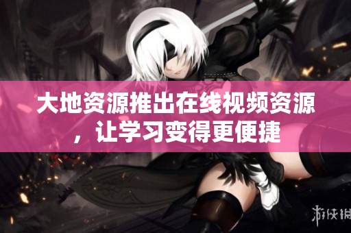 大地资源推出在线视频资源，让学习变得更便捷