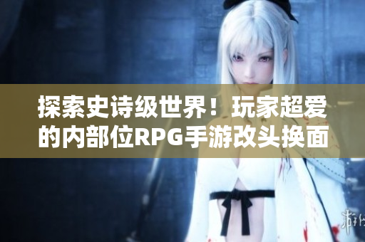 探索史诗级世界！玩家超爱的内部位RPG手游改头换面惊艳登场
